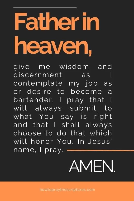 Father in heaven, give me wisdom and discernment as I contemplate my job as or desire to become a bartender. I pray that I will always submit to what You say is right and that I shall always choose to do that which will honor You. In Jesus' name, I pray. Amen.