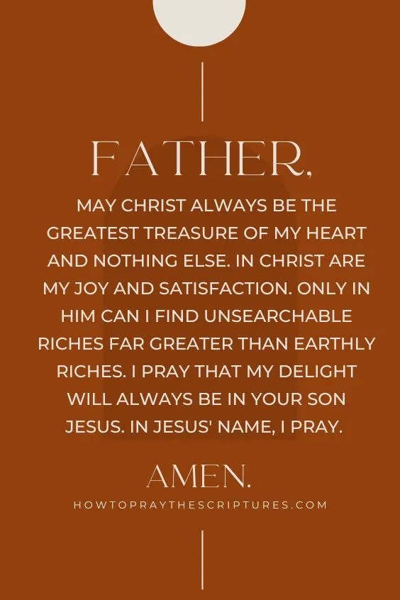 Father, may Christ always be the greatest treasure of my heart and nothing else. In Christ are my joy and satisfaction. Only in Him can I find unsearchable riches far greater than earthly riches. I pray that my delight will always be in Your Son Jesus. In Jesus' name, I pray. Amen.