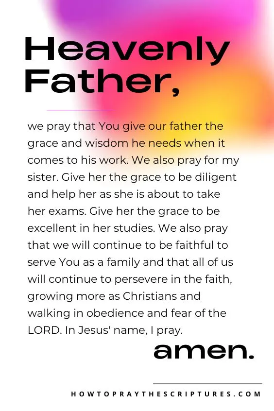 Heavenly Father, we pray that You give our father the grace and wisdom he needs when it comes to his work. We also pray for my sister. Give her the grace to be diligent and help her as she is about to take her exams. Give her the grace to be excellent in her studies. We also pray that we will continue to be faithful to serve You as a family and that all of us will continue to persevere in the faith, growing more as Christians and walking in obedience and fear of the LORD. In Jesus' name, I pray. Amen.
