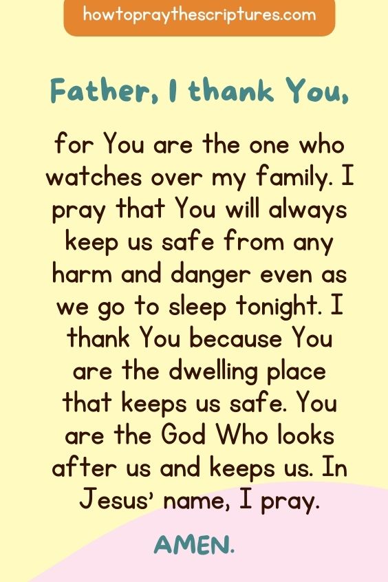 Father, I thank You, for You are the one who watches over my family. I pray that You will always keep us safe from any harm and danger even as we go to sleep tonight. I thank You because You are the dwelling place that keeps us safe. You are the God Who looks after us and keeps us. In Jesus' name, I pray. Amen.