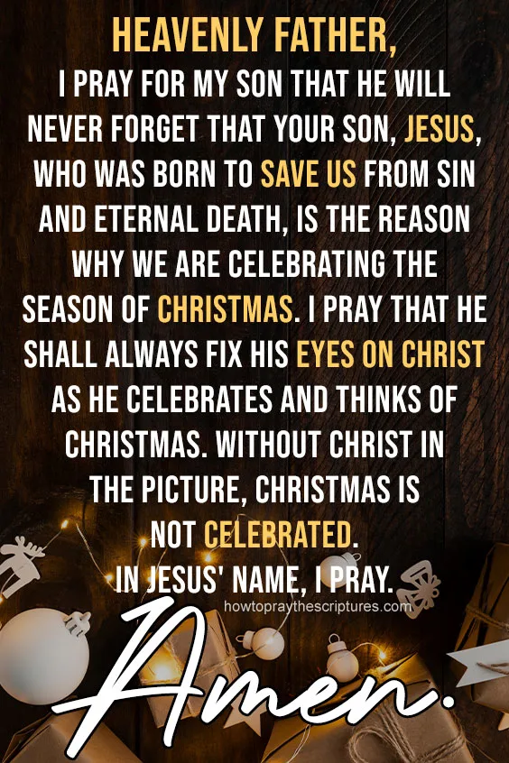 Heavenly Father, I pray for my son that he will never forget that Your Son, Jesus, who was born to save us from sin and eternal death, is the reason why we are celebrating the season of Christmas.