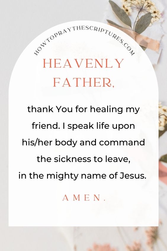 Heavenly Father, thank You for healing my friend. I speak life upon his/her body and command the sickness to leave, in the mighty name of Jesus. Amen.