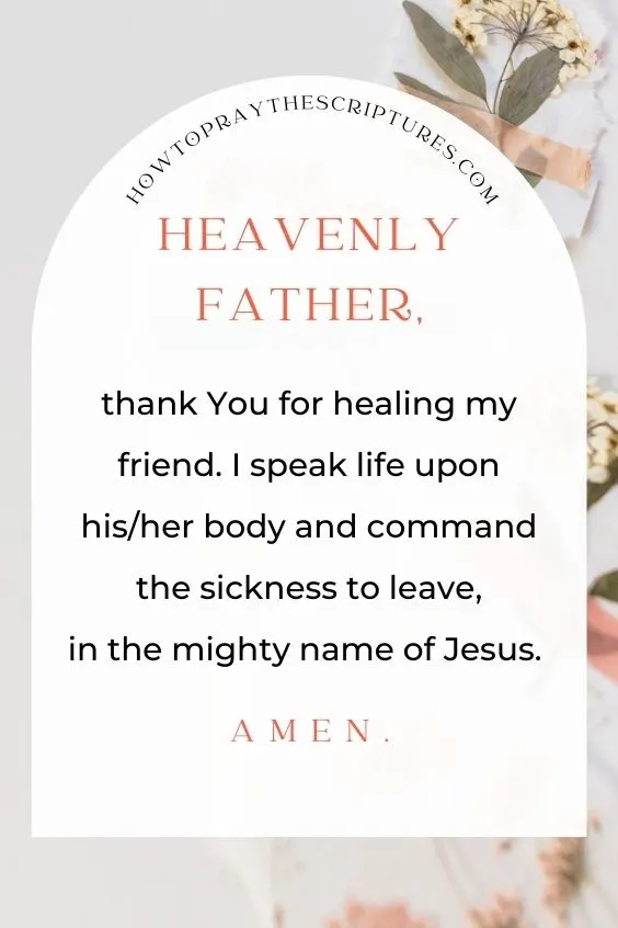 Heavenly Father, thank You for healing my friend. I speak life upon his/her body and command the sickness to leave, in the mighty name of Jesus. Amen.