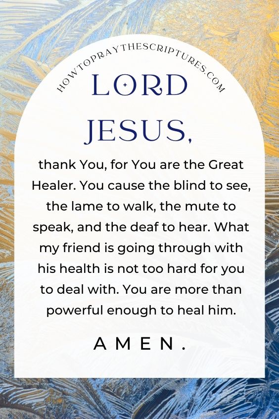 Lord Jesus, thank You, for You are the Great Healer. You cause the blind to see, the lame to walk, the mute to speak, and the deaf to hear. What my friend is going through with his health is not too hard for you to deal with. You are more than powerful enough to heal him. Amen.