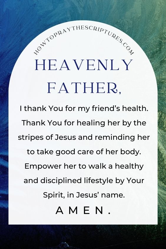 Heavenly Father, I thank You for my friend’s health. Thank You for healing her by the stripes of Jesus and reminding her to take good care of her body. Empower her to walk a healthy and disciplined lifestyle by Your Spirit, in Jesus’ name. Amen.