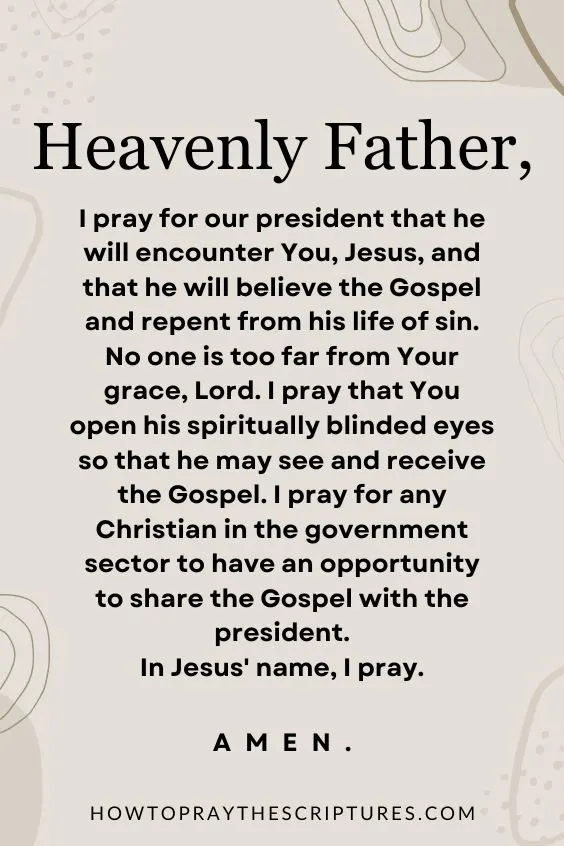 Heavenly Father, I pray for our president that he will encounter You, Jesus, and that he will believe the Gospel and repent from his life of sin.