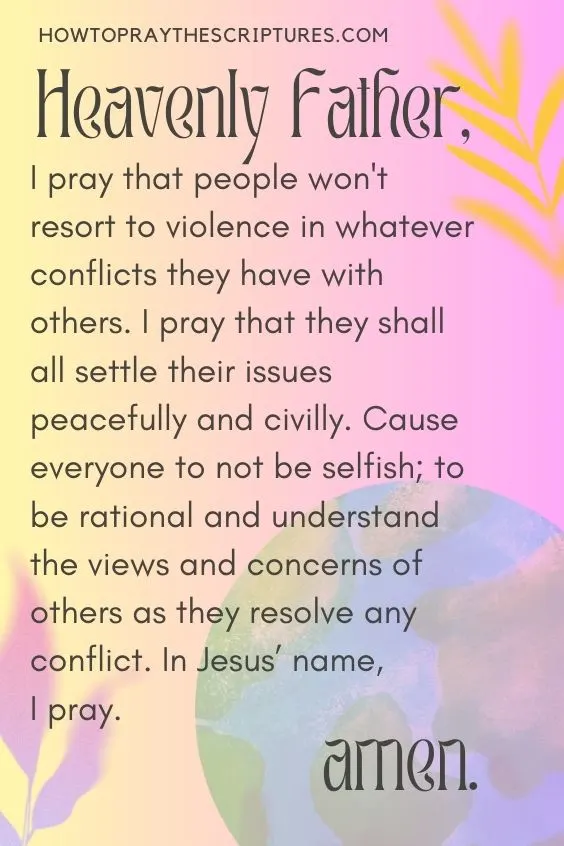 Heavenly Father, I pray for peace to abound in this world. I pray for conflicts to diffuse in every corner of the world and every community.