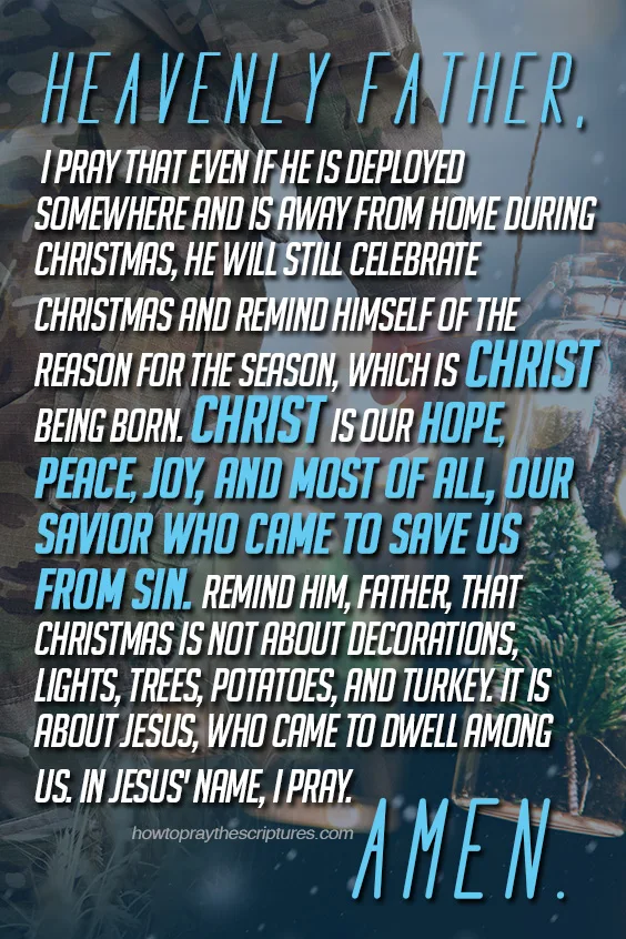 Heavenly Father, I pray that even if he is deployed somewhere and is away from home during Christmas, he will still celebrate Christmas and remind himself of the reason for the season, which is Christ being born.