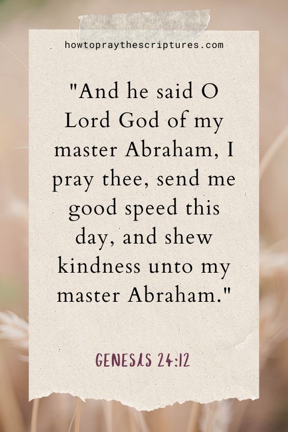 And he said O Lord God of my master Abraham, I pray thee, send me good speed this day, and shew kindness unto my master Abraham.