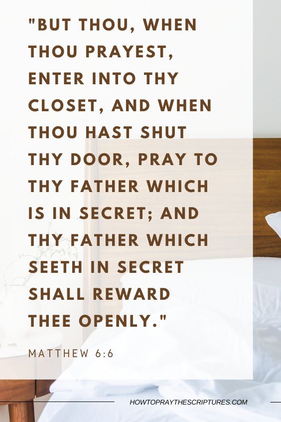 But thou, when thou prayest, enter into thy closet, and when thou hast shut thy door, pray to thy Father which is in secret; and thy Father which seeth in secret shall reward thee openly.