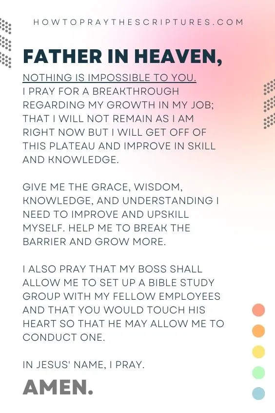 Father in heaven, nothing is impossible to You. I pray for a breakthrough regarding my growth in my job; that I will not remain as I am right now but I will get off of this plateau and improve in skill and knowledge. Give me the grace, wisdom, knowledge, and understanding I need to improve and upskill myself. Help me to break the barrier and grow more. I also pray that my boss shall allow me to set up a Bible study group with my fellow employees and that You would touch his heart so that he may allow me to conduct one. In Jesus' name, I pray. Amen.