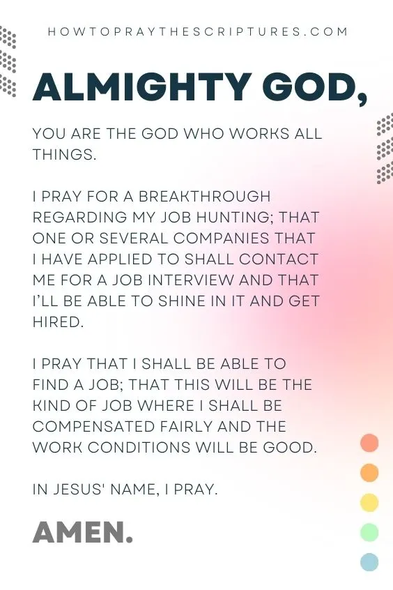 Almighty God, You are the God Who works all things. I pray for a breakthrough regarding my job hunting; that one or several companies that I have applied to shall contact me for a job interview and that I’ll be able to shine in it and get hired. I pray that I shall be able to find a job; that this will be the kind of job where I shall be compensated fairly and the work conditions will be good. In Jesus' name, I pray. Amen.