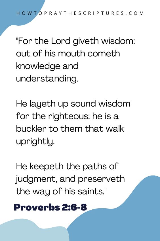 Proverbs 2:6-86 For the Lord giveth wisdom: out of his mouth cometh knowledge and understanding. 7 He layeth up sound wisdom for the righteous: he is a buckler to them that walk uprightly. 8 He keepeth the paths of judgment, and preserveth the way of his saints. 
