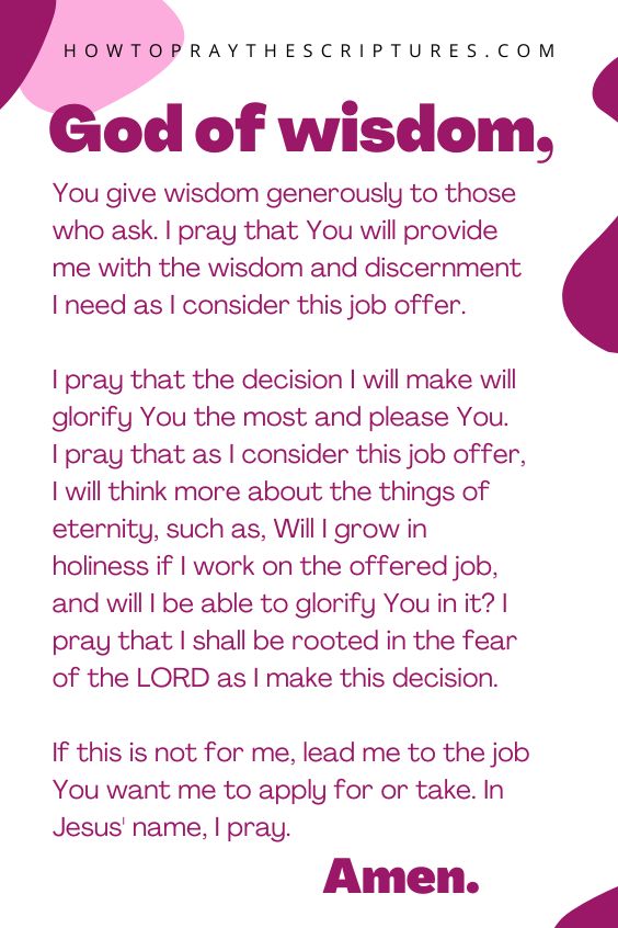 God of wisdom, You give wisdom generously to those who ask. I pray that You will provide me with the wisdom and discernment I need as I consider this job offer. I pray that the decision I will make will glorify You the most and please You. I pray that as I consider this job offer, I will think more about the things of eternity, such as, Will I grow in holiness if I work on the offered job, and will I be able to glorify You in it? I pray that I shall be rooted in the fear of the LORD as I make this decision. If this is not for me, lead me to the job You want me to apply for or take. In Jesus' name, I pray. Amen.
