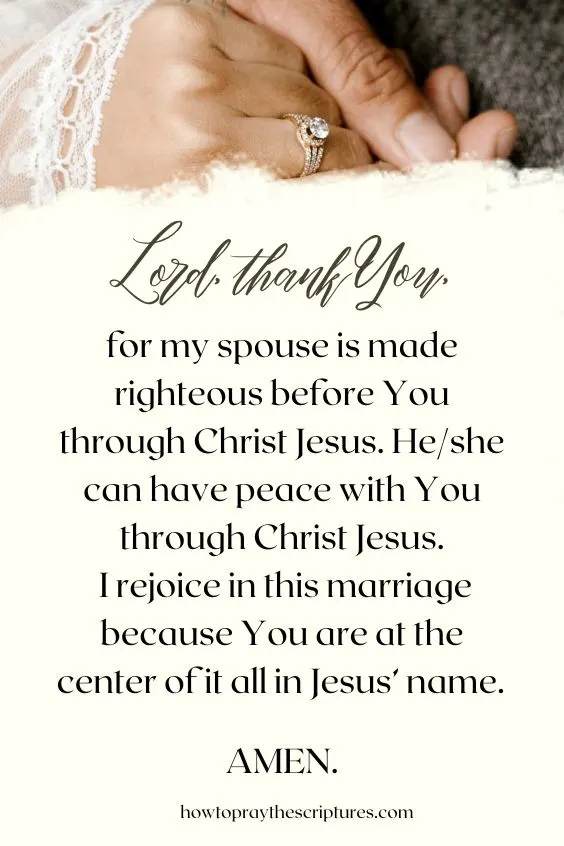 Lord, thank You, for my spouse is made righteous before You through Christ Jesus. He/she can have peace with You through Christ Jesus. I rejoice in this marriage because You are at the center of it all in Jesus’ name. Amen.