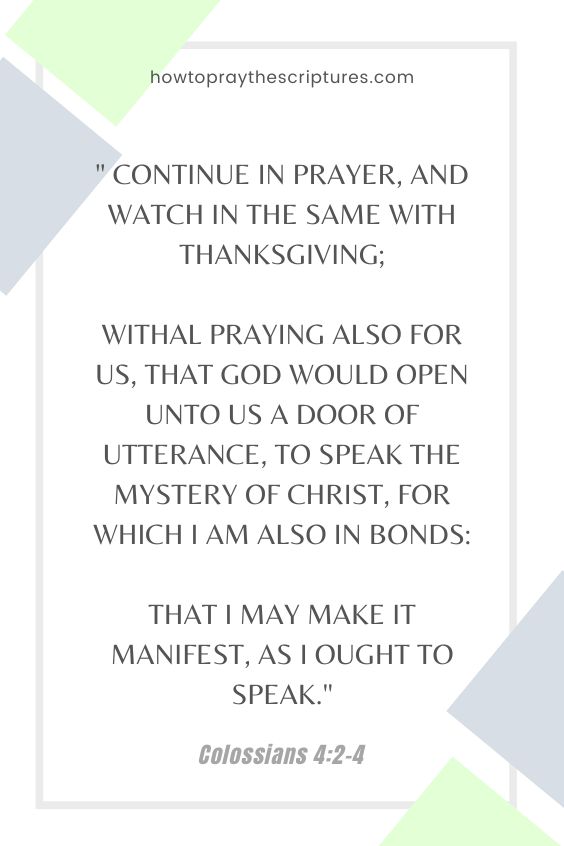 Colossians 4:2-42 Continue in prayer, and watch in the same with thanksgiving; 3 Withal praying also for us, that God would open unto us a door of utterance, to speak the mystery of Christ, for which I am also in bonds: 4 That I may make it manifest, as I ought to speak.