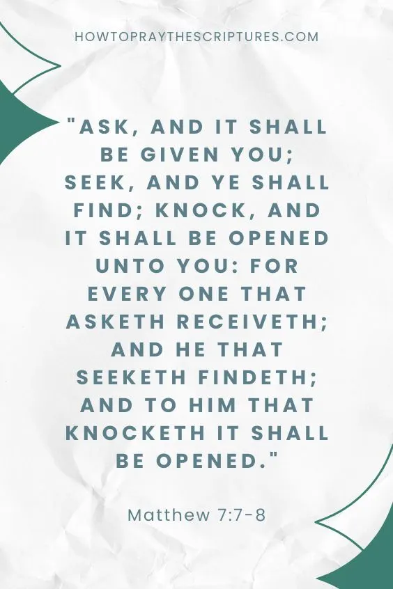 Matthew 7:7-87 Ask, and it shall be given you; seek, and ye shall find; knock, and it shall be opened unto you: 8 For every one that asketh receiveth; and he that seeketh findeth; and to him that knocketh it shall be opened. 
