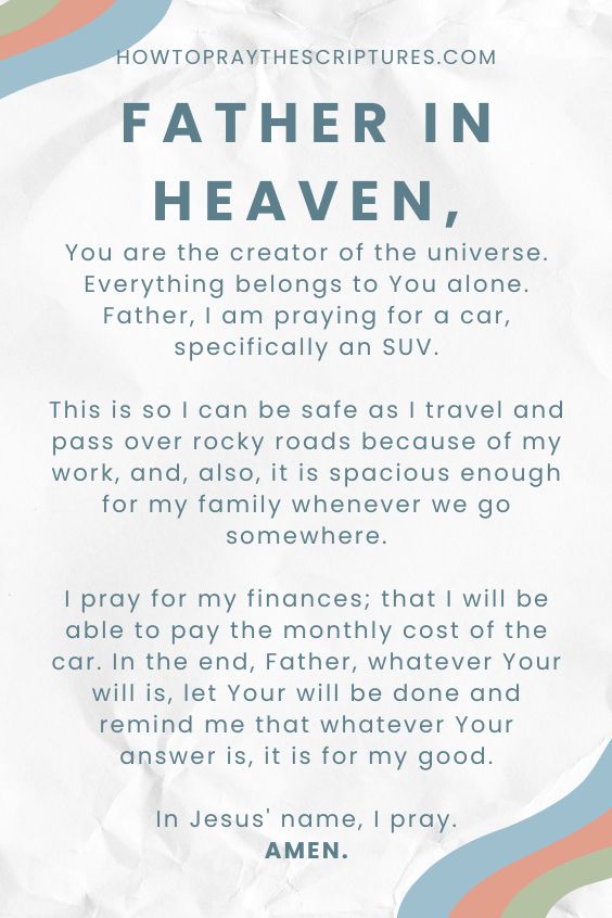 Father in heaven, You are the creator of the universe. Everything belongs to You alone. Father, I am praying for a car, specifically an SUV. This is so I can be safe as I travel and pass over rocky roads because of my work, and, also, it is spacious enough for my family whenever we go somewhere. I pray for my finances; that I will be able to pay the monthly cost of the car. In the end, Father, whatever Your will is, let Your will be done and remind me that whatever Your answer is, it is for my good. In Jesus' name, I pray. Amen.