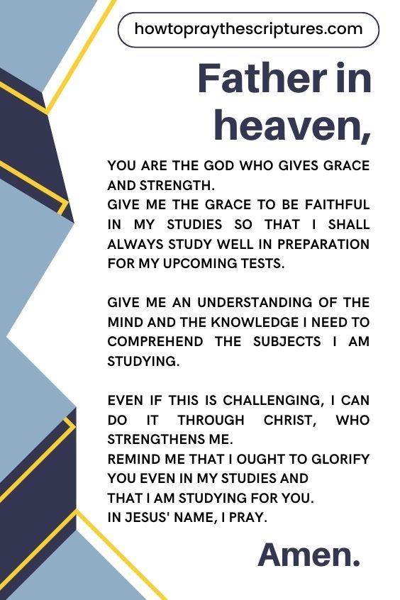 Father in heaven, You are the God Who gives grace and strength. Give me the grace to be faithful in my studies so that I shall always study well in preparation for my upcoming tests. Give me an understanding of the mind and the knowledge I need to comprehend the subjects I am studying. Even if this is challenging, I can do it through Christ, Who strengthens me. Remind me that I ought to glorify You even in my studies and that I am studying for You. In Jesus' name, I pray. Amen.