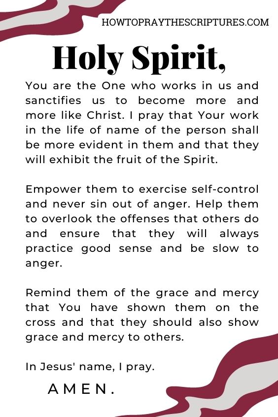 Holy Spirit, You are the One who works in us and sanctifies us to become more and more like Christ. I pray that Your work in the life of name of the person shall be more evident in them and that they will exhibit the fruit of the Spirit. Empower them to exercise self-control and never sin out of anger. Help them to overlook the offenses that others do and ensure that they will always practice good sense and be slow to anger. Remind them of the grace and mercy that You have shown them on the cross and that they should also show grace and mercy to others. In Jesus' name, I pray. Amen.