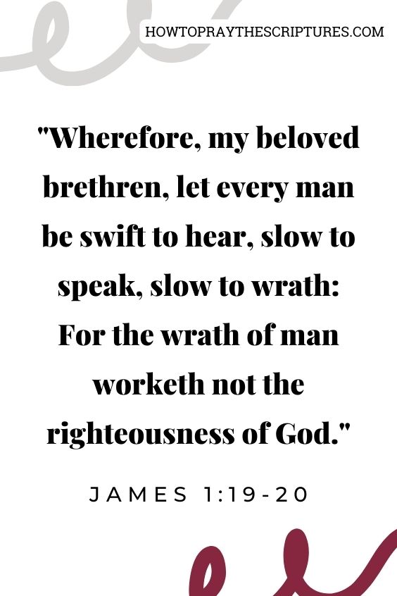 James 1:19-2019 Wherefore, my beloved brethren, let every man be swift to hear, slow to speak, slow to wrath:
20 For the wrath of man worketh not the righteousness of God.