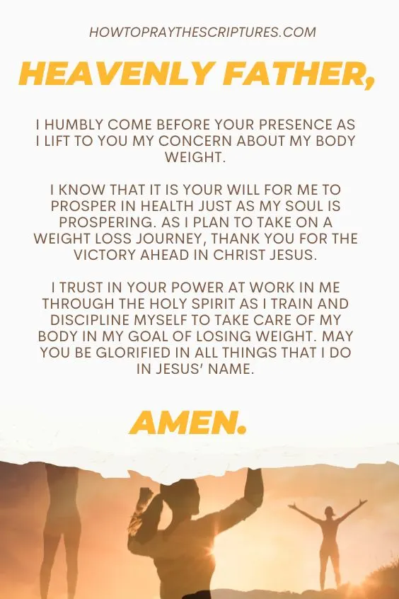 Heavenly Father, I humbly come before Your presence as I lift to you my concern about my body weight. I know that it is Your will for me to prosper in health just as my soul is prospering. As I plan to take on a weight loss journey, thank You for the victory ahead in Christ Jesus. I trust in Your power at work in me through the Holy Spirit as I train and discipline myself to take care of my body in my goal of losing weight. May You be glorified in all things that I do in Jesus&rsquo; name. Amen.