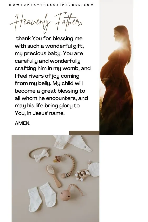 Heavenly Father, thank You for blessing me with such a wonderful gift, my precious baby. You are carefully and wonderfully crafting him in my womb, and I feel rivers of joy coming from my belly. My child will become a great blessing to all whom he encounters, and may his life bring glory to You, in Jesus' name. Amen.