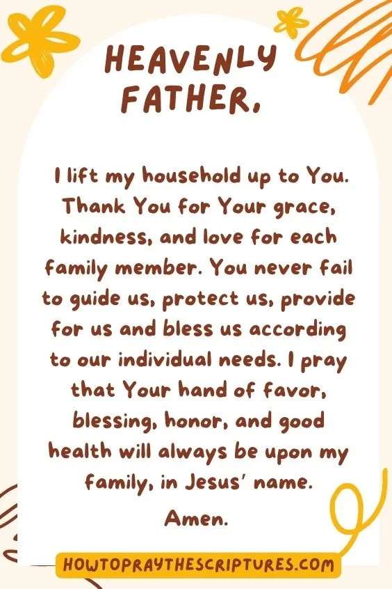 Heavenly Father, I lift my household up to You. Thank You for Your grace, kindness, and love for each family member. You never fail to guide us, protect us, provide for us and bless us according to our individual needs. I pray that Your hand of favor, blessing, honor, and good health will always be upon my family, in Jesus&rsquo; name. Amen.