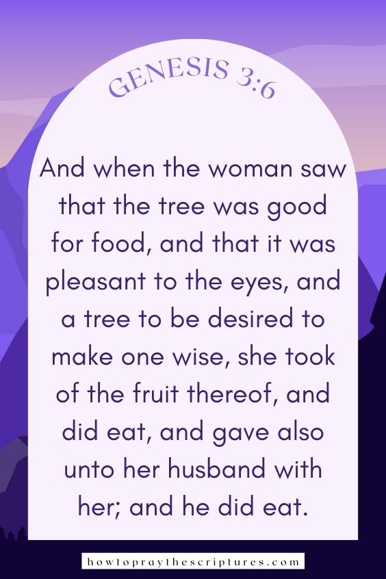 And when the woman saw that the tree was good for food, and that it was pleasant to the eyes, and a tree to be desired to make one wise, she took of the fruit thereof, and did eat, and gave also unto her husband with her; and he did eat.