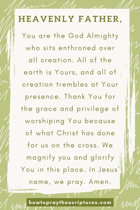 Heavenly Father, You are the God Almighty who sits enthroned over all creation. All of the earth is Yours, and all of creation trembles at Your presence. Thank You for the grace and privilege of worshiping You because of what Christ has done for us on the cross. We magnify you and glorify You in this place. In Jesus' name, we pray. Amen.