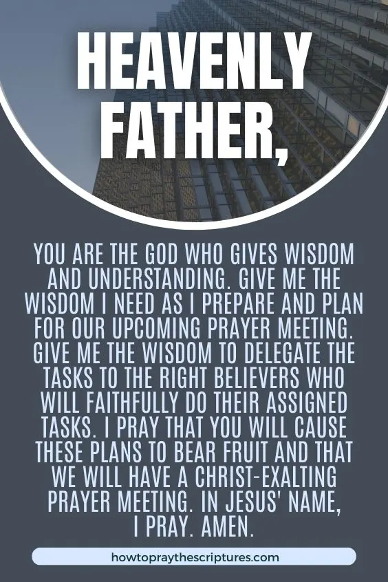 Heavenly Father, You are the God who gives wisdom and understanding. Give me the wisdom I need as I prepare and plan for our upcoming prayer meeting. Give me the wisdom to delegate the tasks to the right believers who will faithfully do their assigned tasks. I pray that You will cause these plans to bear fruit and that we will have a Christ-exalting prayer meeting. In Jesus' name, I pray. Amen.