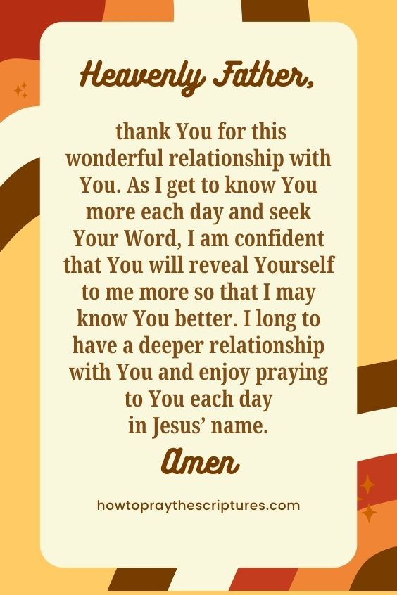 Heavenly Father, thank You for this wonderful relationship with You. As I get to know You more each day and seek Your Word, I am confident that You will reveal Yourself to me more so that I may know You better. I long to have a deeper relationship with You and enjoy praying to You each day in Jesus’ name. Amen.