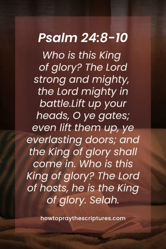Who is this King of glory? The Lord strong and mighty, the Lord mighty in battle. Lift up your heads, O ye gates; even lift them up, ye everlasting doors; and the King of glory shall come in. Who is this King of glory? The Lord of hosts, he is the King of glory. Selah.