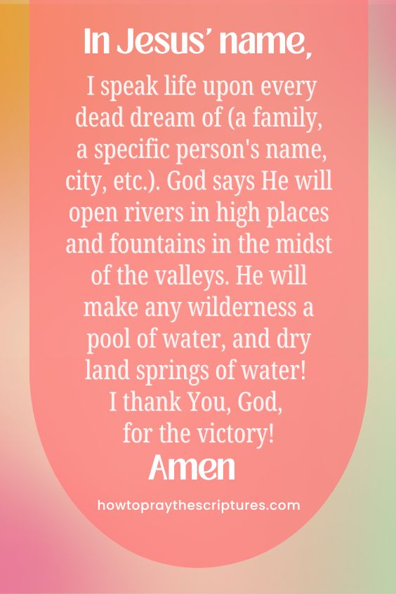 In Jesus' name, I speak life upon every dead dream of (a family, a specific person's name, city, etc.). God says He will open rivers in high places and fountains in the midst of the valleys. He will make any wilderness a pool of water, and dry land springs of water! I thank You, God, for the victory! Amen.