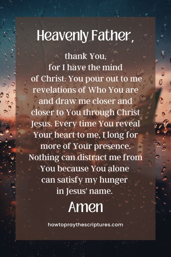 Heavenly Father, thank You, for I have the mind of Christ. You pour out to me revelations of Who You are and draw me closer and closer to You through Christ Jesus. Every time You reveal Your heart to me, I long for more of Your presence. Nothing can distract me from You because You alone can satisfy my hunger in Jesus' name. Amen.