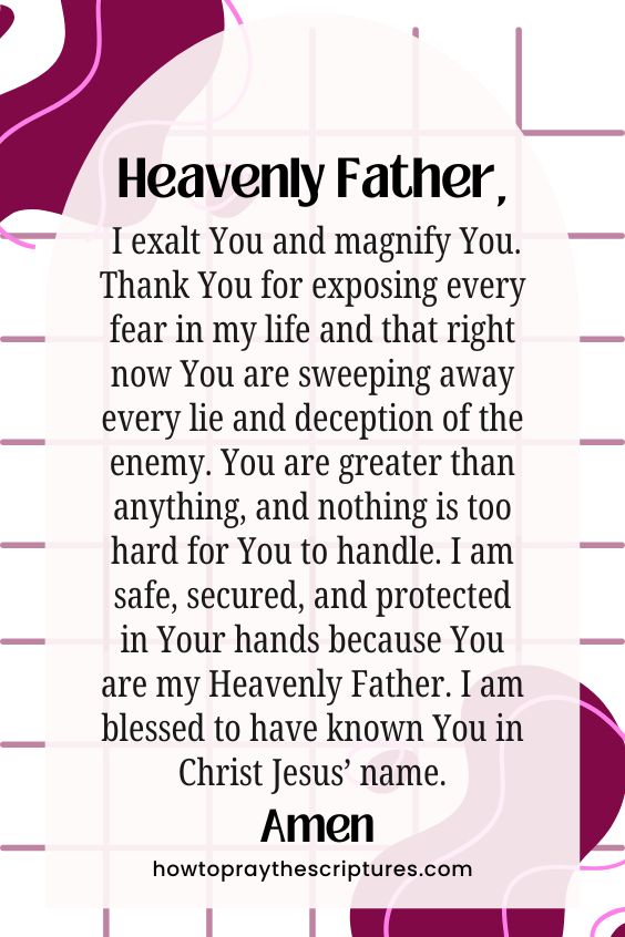 Heavenly Father, I exalt You and magnify You. Thank You for exposing every fear in my life and that right now You are sweeping away every lie and deception of the enemy. You are greater than anything, and nothing is too hard for You to handle. I am safe, secured, and protected in Your hands because You are my Heavenly Father. I am blessed to have known You in Christ Jesus’ name. Amen.