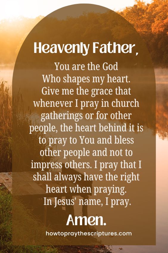 Heavenly Father, You are the God Who shapes my heart. Give me the grace that whenever I pray in church gatherings or for other people, the heart behind it is to pray to You and bless other people and not to impress others. I pray that I shall always have the right heart when praying. In Jesus' name, I pray. Amen.