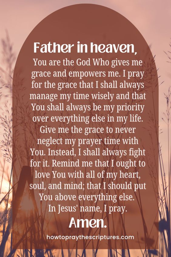 Father in heaven, You are the God Who gives me grace and empowers me. I pray for the grace that I shall always manage my time wisely and that You shall always be my priority over everything else in my life. Give me the grace to never neglect my prayer time with You. Instead, I shall always fight for it. Remind me that I ought to love You with all of my heart, soul, and mind; that I should put You above everything else. In Jesus' name, I pray. Amen.