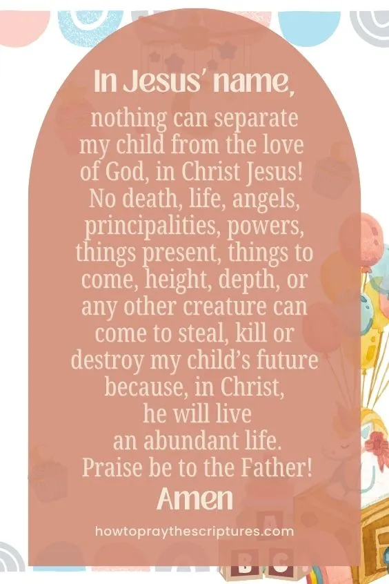 In Jesus’ name, nothing can separate my child from the love of God, in Christ Jesus! No death, life, angels, principalities, powers, things present, things to come, height, depth, or any other creature can come to steal, kill or destroy my child’s future because, in Christ, he will live an abundant life. Praise be to the Father! Amen.