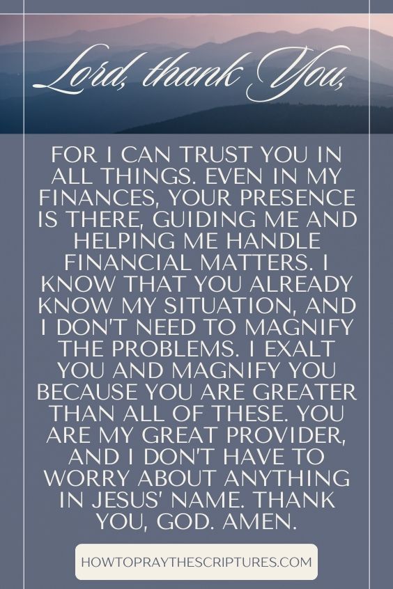Lord, thank You, for I can trust You in all things. Even in my finances, Your presence is there, guiding me and helping me handle financial matters. I know that You already know my situation, and I don’t need to magnify the problems. I exalt You and magnify You because You are greater than all of these. You are my Great Provider, and I don’t have to worry about anything in Jesus’ name. Thank You, God. Amen.