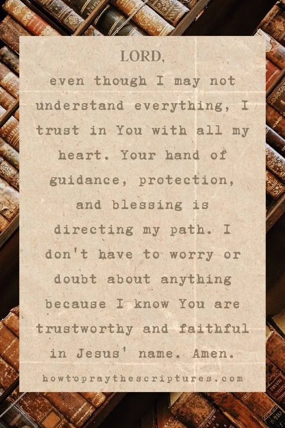 Lord, even though I may not understand everything, I trust in You with all my heart. Your hand of guidance, protection, and blessing is directing my path. I don't have to worry or doubt about anything because I know You are trustworthy and faithful in Jesus' name. Amen.