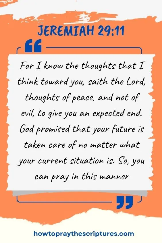 Jeremiah 29:11, For I know the thoughts that I think toward you, saith the Lord, thoughts of peace, and not of evil, to give you an expected end. God promised that your future is taken care of no matter what your current situation is. So, you can pray in this manner: