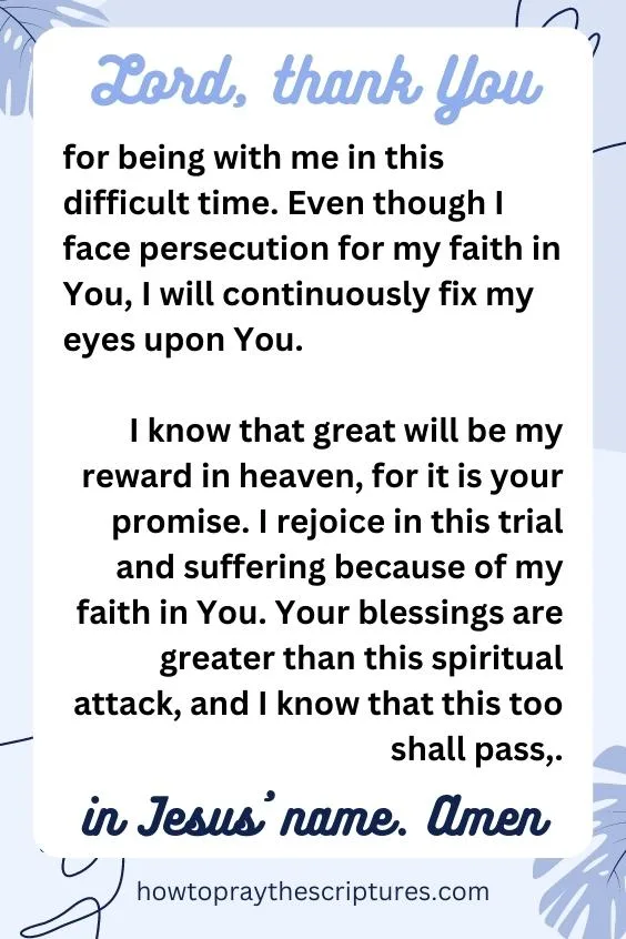 Lord, thank You for being with me in this difficult time. Even though I face persecution for my faith in You, I will continuously fix my eyes upon You. I know that great will be my reward in heaven, for it is your promise. I rejoice in this trial and suffering because of my faith in You. Your blessings are greater than this spiritual attack, and I know that this too shall pass, in Jesus&rsquo; name. Amen.
