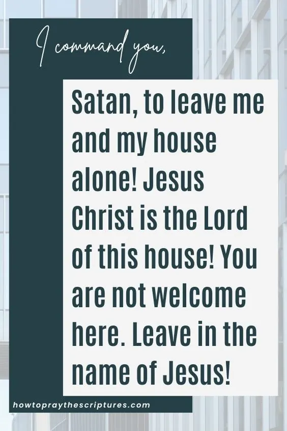 I command you, Satan, to leave me and my house alone! Jesus Christ is the Lord of this house! You are not welcome here. Leave in the name of Jesus!