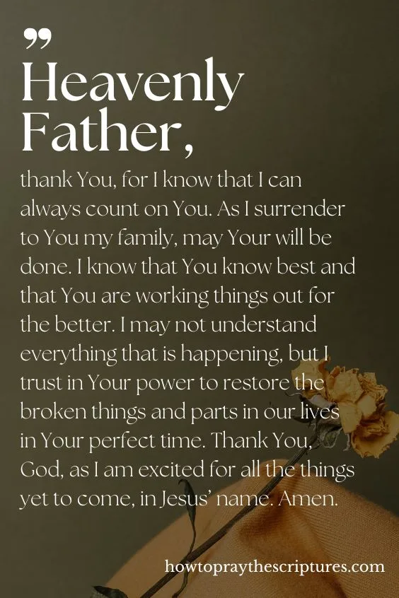 Heavenly Father, thank You, for I know that I can always count on You. As I surrender to You my family, may Your will be done. I know that You know best and that You are working things out for the better. I may not understand everything that is happening, but I trust in Your power to restore the broken things and parts in our lives in Your perfect time. Thank You, God, as I am excited for all the things yet to come, in Jesus&rsquo; name. Amen.