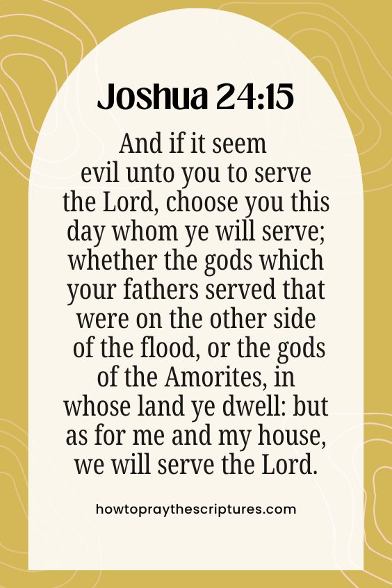And if it seem evil unto you to serve the Lord, choose you this day whom ye will serve; whether the gods which your fathers served that were on the other side of the flood, or the gods of the Amorites, in whose land ye dwell: but as for me and my house, we will serve the Lord.