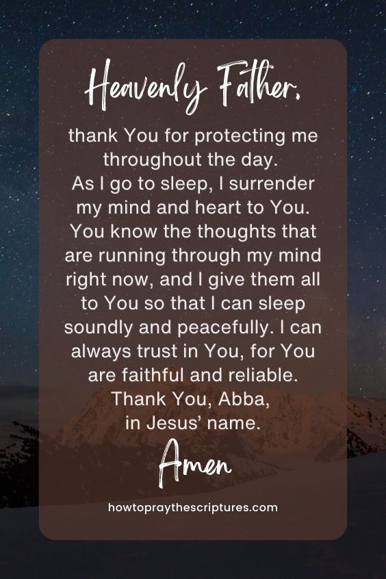 Heavenly Father, thank You for protecting me throughout the day. As I go to sleep, I surrender my mind and heart to You. You know the thoughts that are running through my mind right now, and I give them all to You so that I can sleep soundly and peacefully. I can always trust in You, for You are faithful and reliable. Thank You, Abba, in Jesus’ name. Amen.