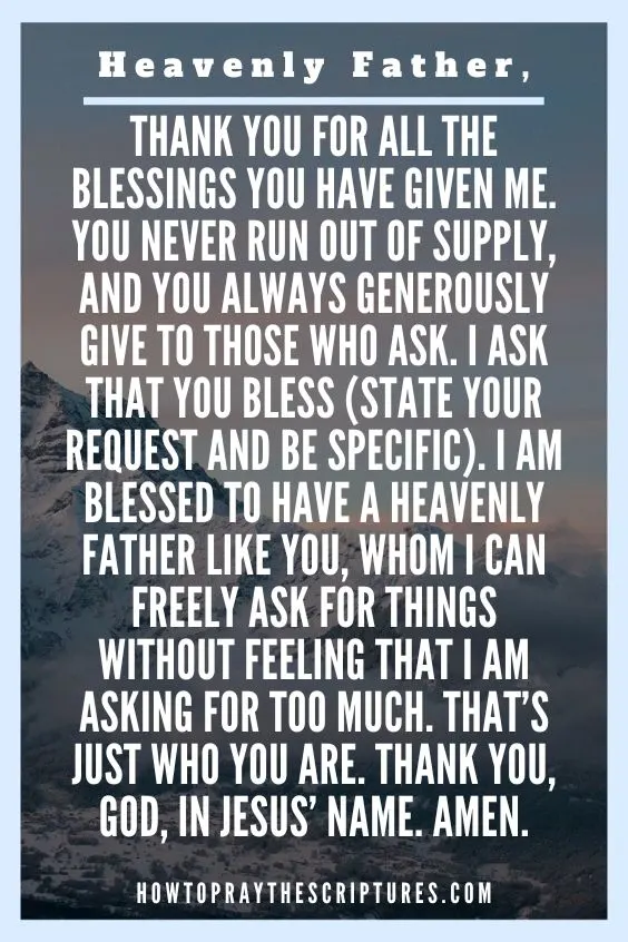 Heavenly Father, thank You for all the blessings You have given me. You never run out of supply, and You always generously give to those who ask. I ask that you bless (state your request and be specific). I am blessed to have a Heavenly Father like You, Whom I can freely ask for things without feeling that I am asking for too much. That&rsquo;s just Who You are. Thank You, God, in Jesus&rsquo; name. Amen.
