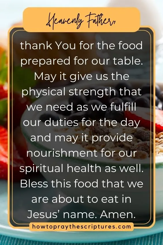 Heavenly Father, thank You for the food prepared for our table. May it give us the physical strength that we need as we fulfill our duties for the day and may it provide nourishment for our spiritual health as well. Bless this food that we are about to eat in Jesus’ name. Amen.