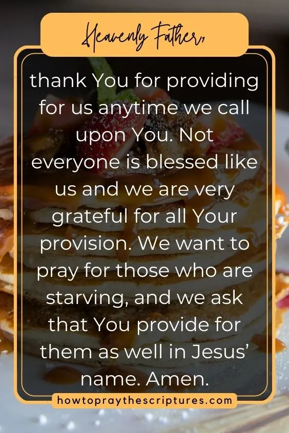 Heavenly Father, thank You for providing for us anytime we call upon You. Not everyone is blessed like us and we are very grateful for all Your provision. We want to pray for those who are starving, and we ask that You provide for them as well in Jesus’ name. Amen.